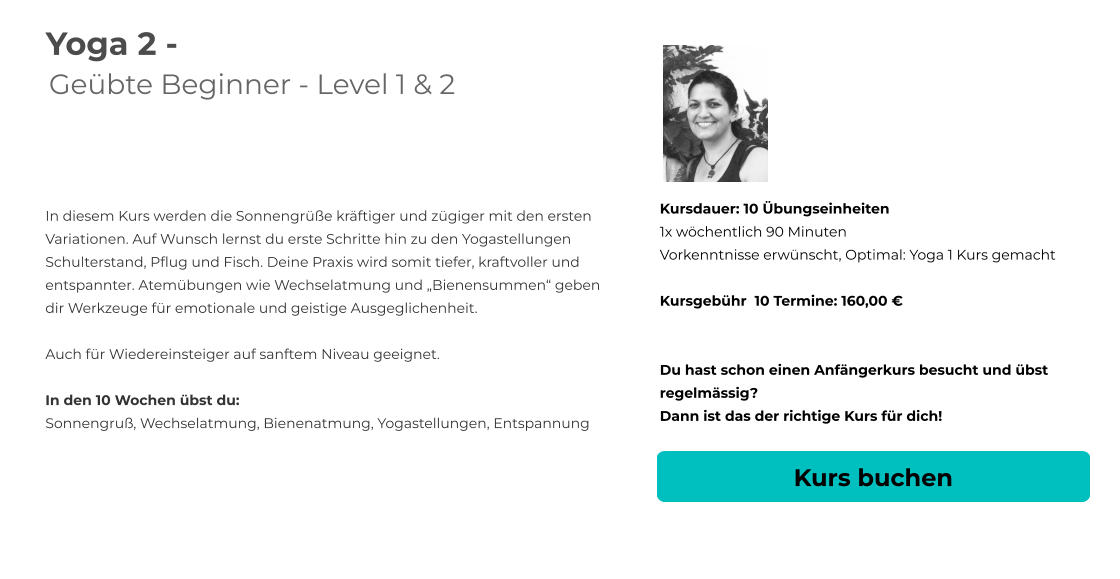 Yoga 2 - Geübte Beginner - Level 1 & 2   In diesem Kurs werden die Sonnengrüße kräftiger und zügiger mit den ersten Variationen. Auf Wunsch lernst du erste Schritte hin zu den Yogastellungen  Schulterstand, Pflug und Fisch. Deine Praxis wird somit tiefer, kraftvoller und entspannter. Atemübungen wie Wechselatmung und „Bienensummen“ geben dir Werkzeuge für emotionale und geistige Ausgeglichenheit.  Auch für Wiedereinsteiger auf sanftem Niveau geeignet.  In den 10 Wochen übst du: Sonnengruß, Wechselatmung, Bienenatmung, Yogastellungen, Entspannung Kursdauer: 10 Übungseinheiten 1x wöchentlich 90 Minuten  Vorkenntnisse erwünscht, Optimal: Yoga 1 Kurs gemacht  Kursgebühr  10 Termine: 160,00 €   Du hast schon einen Anfängerkurs besucht und übst regelmässig?  Dann ist das der richtige Kurs für dich! Kurs buchen