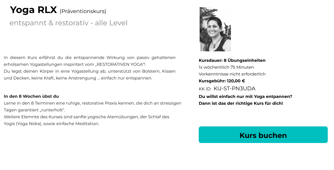 Kurs buchen Kursdauer: 8 Übungseinheiten 1x wöchentlich 75 Minuten  Vorkenntnisse nicht erforderlich Kursgebühr: 120,00 € KK ID:  KU-ST-PN3UDA Du willst einfach nur mit Yoga entpannen? Dann ist das der richtige Kurs für dich! In diesem Kurs erfährst du die entspannende Wirkung von passiv gehaltenen erholsamen Yogastellungen inspiritert vom „RESTORATIVEN YOGA“! Du legst deinen Körper in eine Yogastellung ab, unterstützt von Bolstern, Kissen und Decken, keine Kraft, keine Anstrengung … einfach nur entspannen.      In den 8 Wochen übst du Lerne in den 8 Terminen eine ruhige, restorative Praxis kennen, die dich an stressigen  Tagen garantiert „runterholt“.  Weitere Elemnte des Kurses sind sanfte yogische Atemübungen, der Schlaf des Yogis (Yoga Nidra), sowie einfache Meditation.  entspannt & restorativ - alle Level Yoga RLX (Präventionskurs)