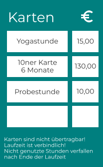 Karten Yogastunde 10ner Karte 6 Monate Probestunde 15,00 130,00 10,00 Karten sind nicht übertragbar! Laufzeit ist verbindlich! Nicht genutzte Stunden verfallen  nach Ende der Laufzeit